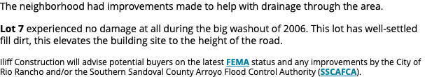 The neighborhood had improvements made to help with drainage through the area. Lot 7 experienced no damage at all during the big washout of 2006. This lot has well-settled fill dirt, this elevates the building site to the height of the road. Iliff Construction will advise potential buyers on the latest FEMA status and any improvements by the City of Rio Rancho and/or the Southern Sandoval County Arroyo Flood Control Authority (SSCAFCA).