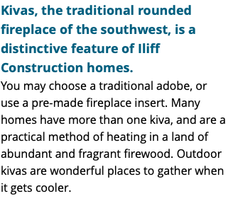 Kivas, the traditional rounded fireplace of the southwest, is a distinctive feature of Iliff Construction homes. You may choose a traditional adobe, or use a pre-made fireplace insert. Many homes have more than one kiva, and are a practical method of heating in a land of abundant and fragrant firewood. Outdoor kivas are wonderful places to gather when it gets cooler.