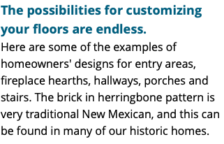 The possibilities for customizing your floors are endless. Here are some of the examples of homeowners' designs for entry areas, fireplace hearths, hallways, porches and stairs. The brick in herringbone pattern is very traditional New Mexican, and this can be found in many of our historic homes.
