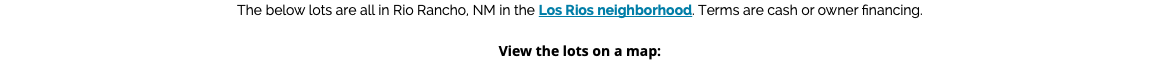 The below lots are all in Rio Rancho, NM in the Los Rios neighborhood. Terms are cash or owner financing. View the lots on a map: